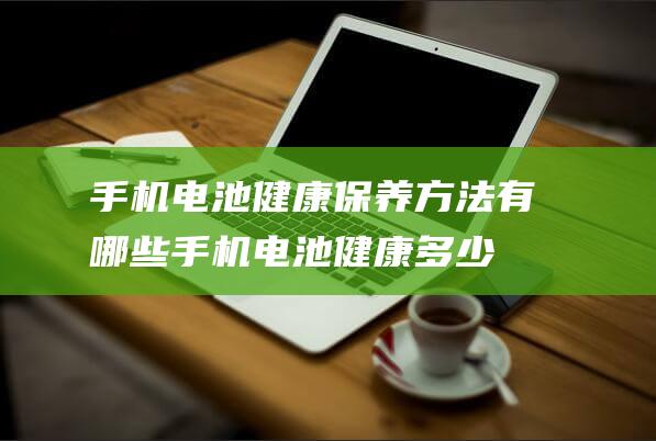 手机电池健康保养方法有哪些 (手机电池健康多少算正常)