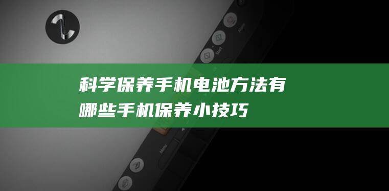 科学保养手机电池方法有哪些 (手机保养小技巧)