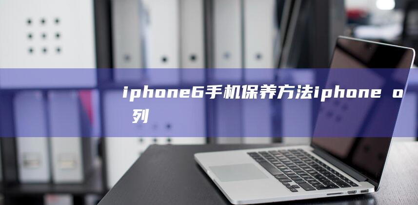 iphone6手机保养方法 (iphone序列号查询)