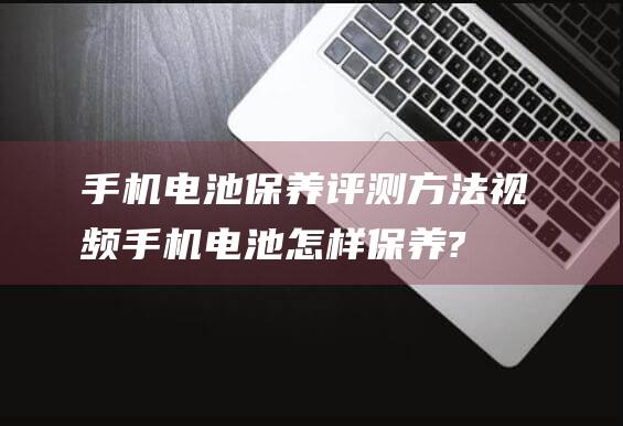 手机电池保养评测方法视频 (手机电池怎样保养?)