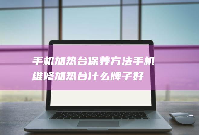 手机加热台保养方法 (手机维修加热台什么牌子好)