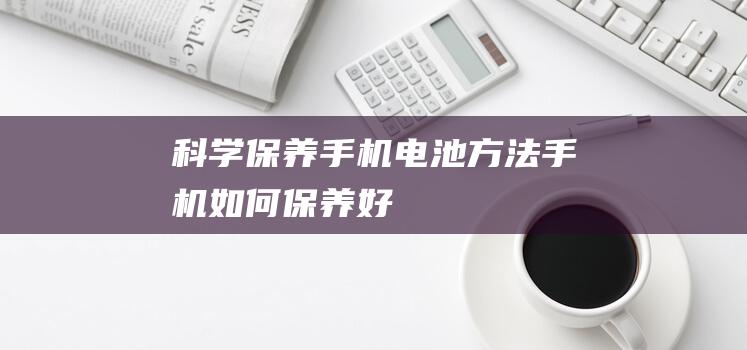 科学保养手机电池方法 (手机如何保养好)