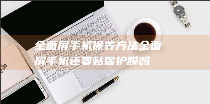 全面屏手机保养方法 (全面屏手机还要贴保护膜吗)