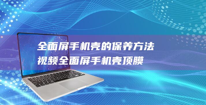 全面屏手机壳的保养方法视频 (全面屏手机壳顶膜怎么办)