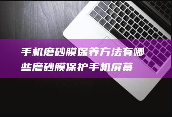 手机磨砂膜保养方法有哪些 (磨砂膜保护手机屏幕吗)