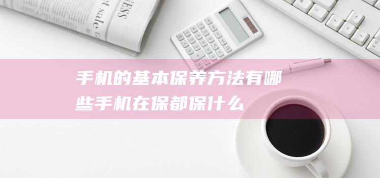 手机的基本保养方法有哪些 (手机在保都保什么)