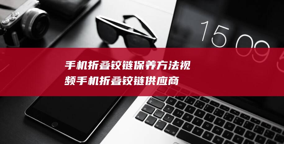 手机折叠铰链保养方法视频 (手机折叠铰链供应商)