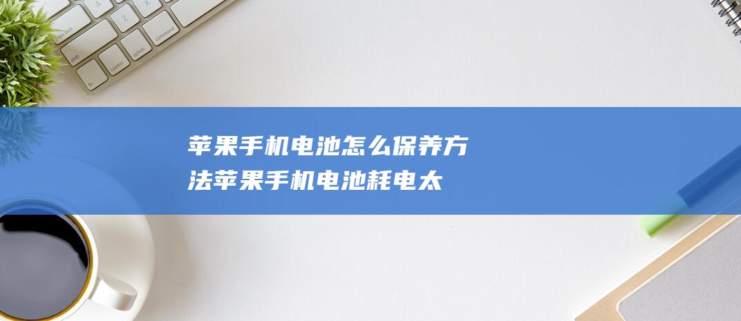 手机电池怎么保养方法手机电池耗电太