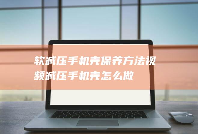 软减压手机壳保养方法视频 (减压手机壳怎么做)