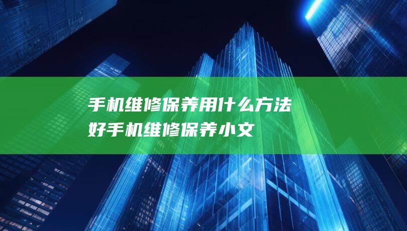 手机维修保养用什么方法好 (手机维修保养小文)