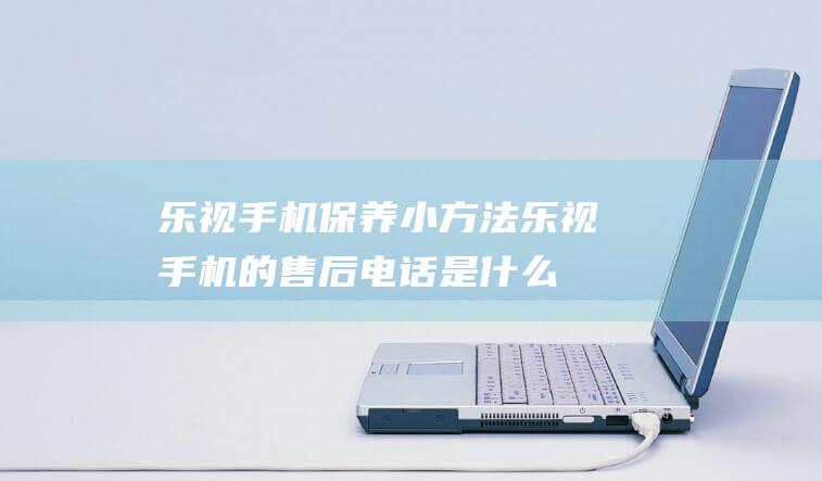 乐视手机保养小方法 (乐视手机的售后电话是什么)