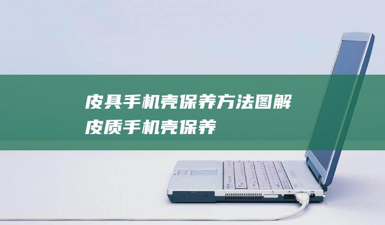 皮具手机壳保养方法图解 (皮质手机壳保养)