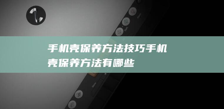 手机壳保养方法技巧 (手机壳保养方法有哪些)