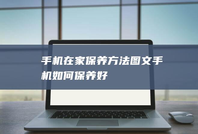 手机在家保养方法图文 (手机如何保养好)