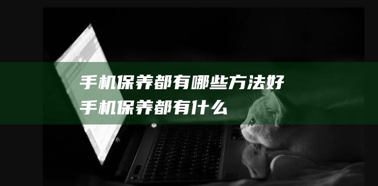 手机保养都有哪些方法好 (手机保养都有什么)