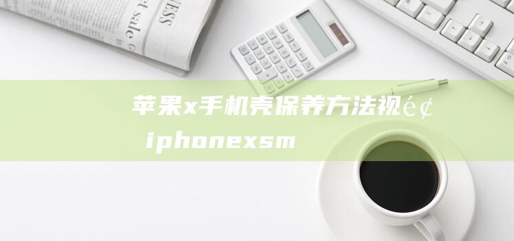 苹果x手机壳保养方法视频 (iphone xs max手机壳)