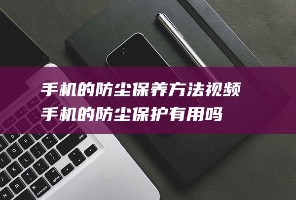 手机的防尘保养方法视频 (手机的防尘保护有用吗)