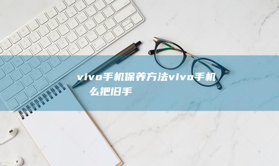 vivo手机保养方法 (vivo手机怎么把旧手机的东西导入新手机)