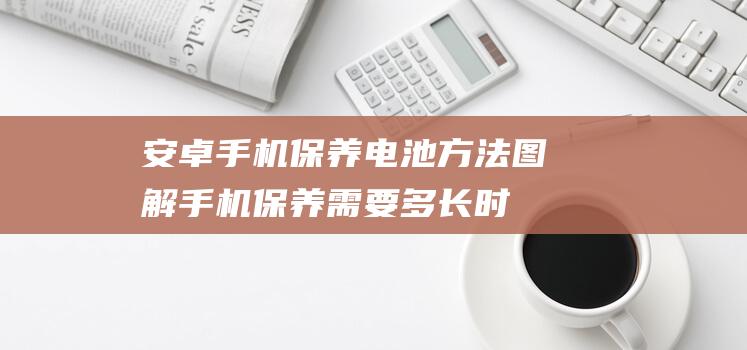 安卓手机保养电池方法图解 (手机保养需要多长时间)