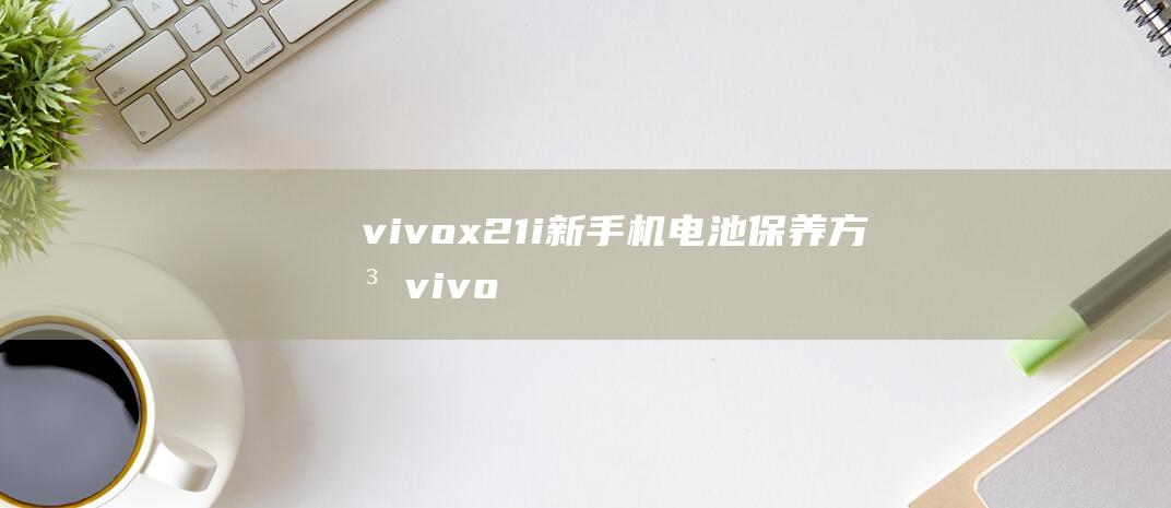 vivox21i新手机电池保养方法 (vivox27pro)