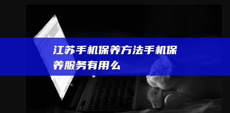 江苏手机保养方法 (手机保养服务有用么)