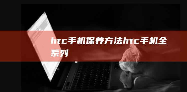 htc手机保养方法 (htc手机全系列)