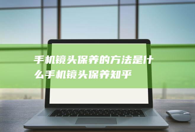 手机镜头保养的方法是什么 (手机镜头保养知乎)