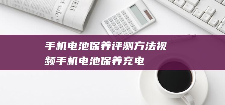 手机电池保养评测方法视频 (手机电池保养,充电注意事项)