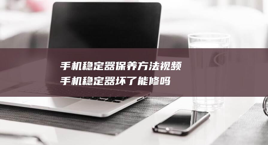 手机稳定器保养方法视频 (手机稳定器坏了能修吗)