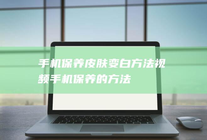 手机保养皮肤变白方法视频 (手机保养的方法)