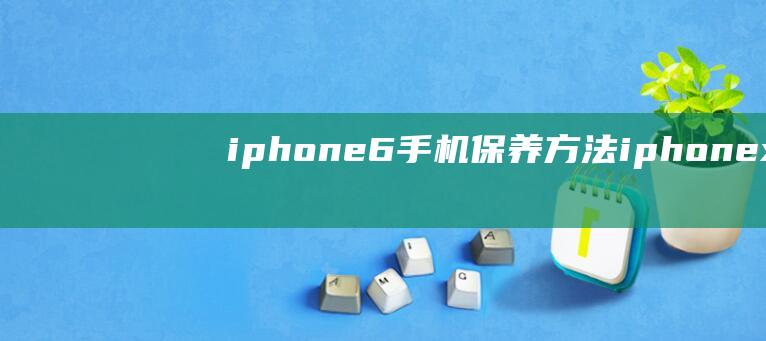 iphone6手机保养方法 (iphone x)