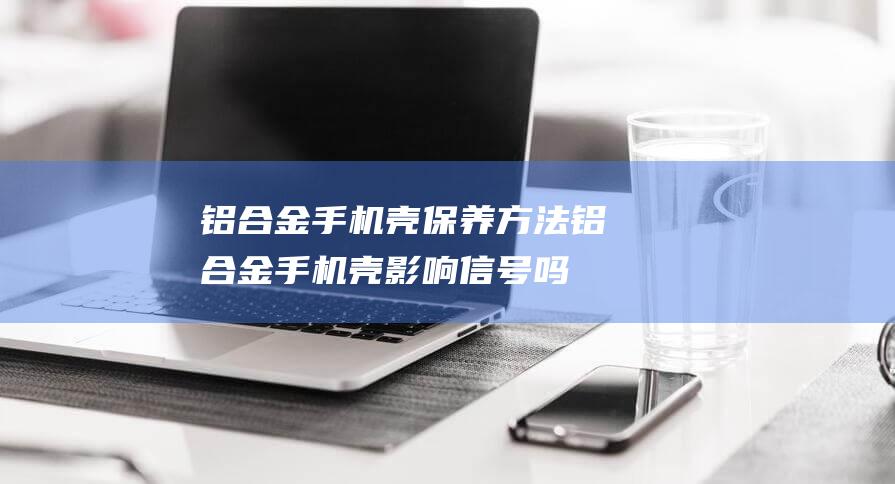 铝合金手机壳保养方法 (铝合金手机壳影响信号吗)