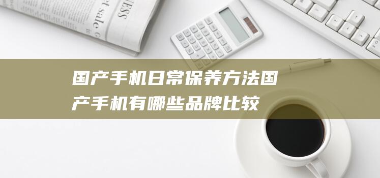 国产手机日常保养方法 (国产手机有哪些品牌比较好)