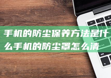 手机的防尘保养方法是什么 (手机的防尘罩怎么清理)