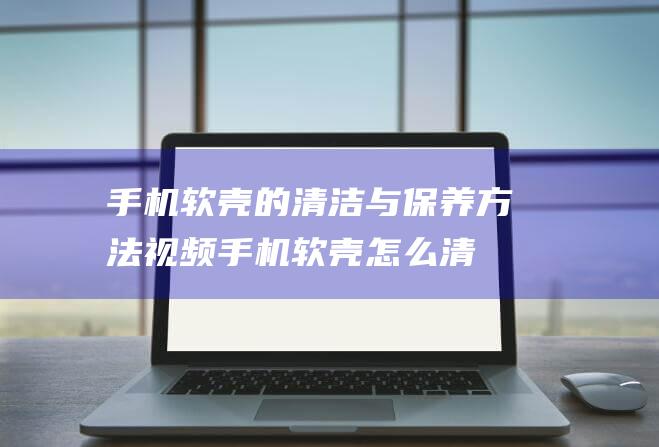 手机软壳的清洁与保养方法视频 (手机软壳怎么清洁)