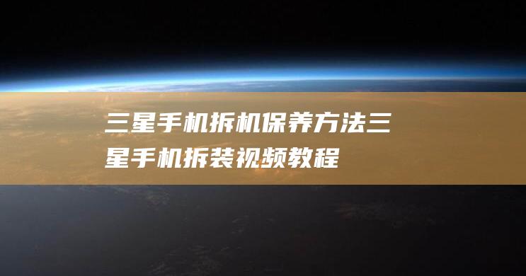 三星手机拆机保养方法 (三星手机拆装视频教程)