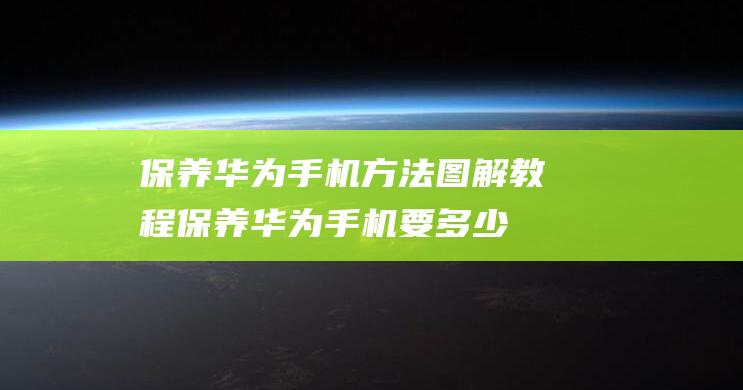 保养华为手机方法图解教程 (保养华为手机要多少钱)