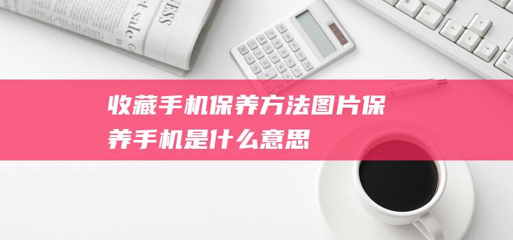 收藏手机保养方法图片 (保养手机是什么意思)