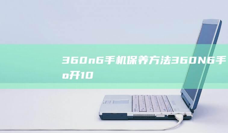 360n6手机保养方法 (360N6手机开100个微信)