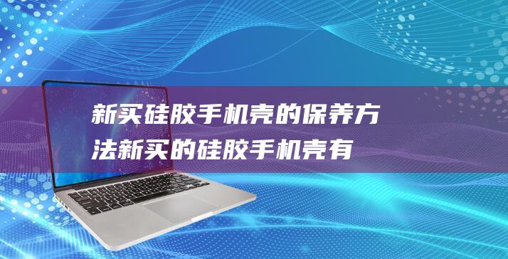 新买硅胶手机壳的保养方法 (新买的硅胶手机壳有异味该怎么处理)