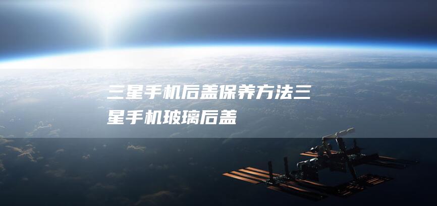 三星手机后盖保养方法 (三星手机玻璃后盖)