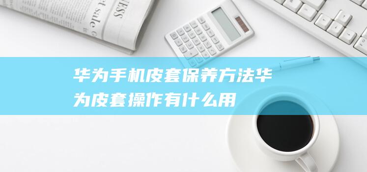 华为手机皮套保养方法 (华为皮套操作有什么用)