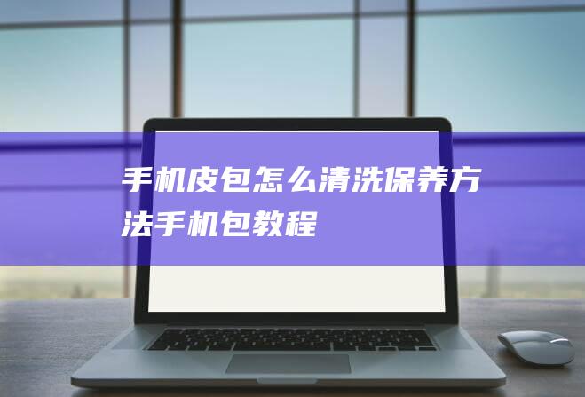 手机皮包怎么清洗保养方法 (手机包教程)