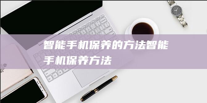 智能手机保养的方法 (智能手机保养方法)