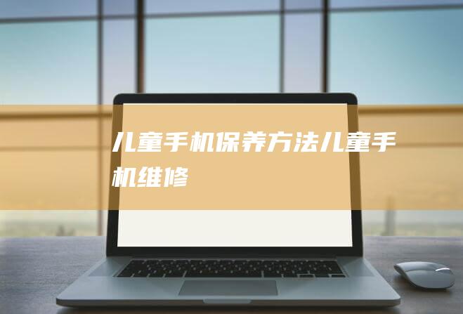 儿童手机保养方法 (儿童手机维修)