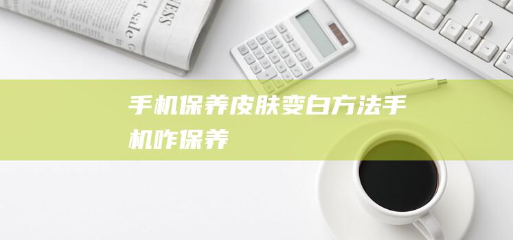 手机保养皮肤变白方法 (手机咋保养)