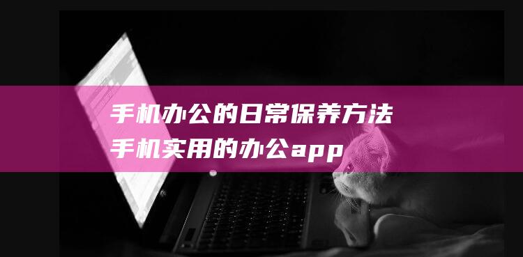 手机办公的日常保养方法 (手机实用的办公app推荐)