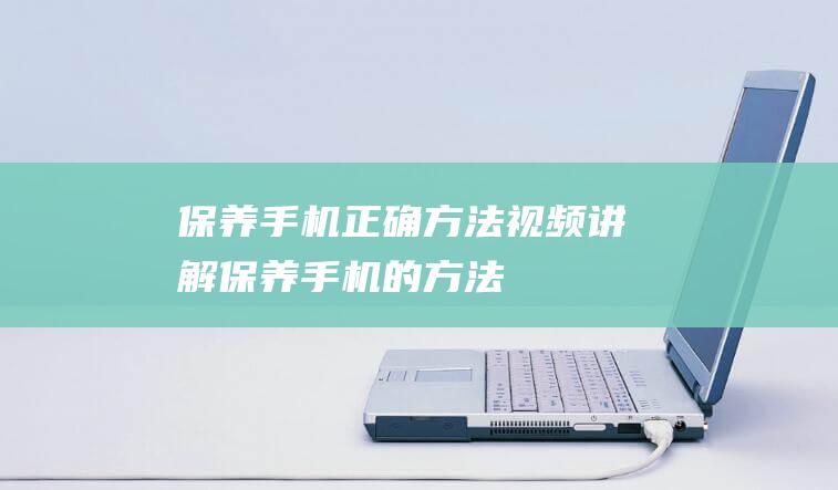 保养手机正确方法视频讲解 (保养手机的方法)