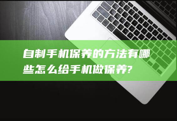 自制手机保养的方法有哪些 (怎么给手机做保养?)