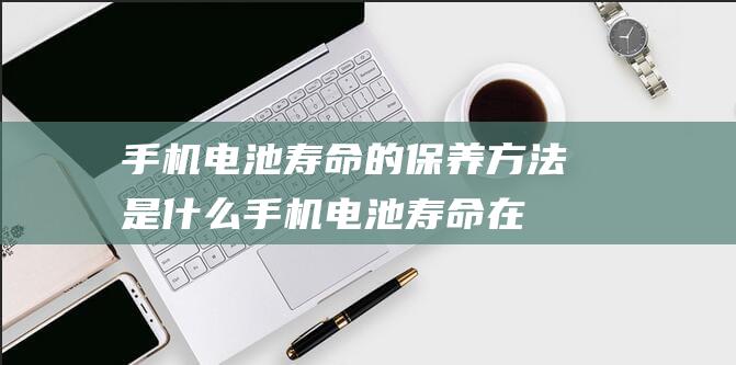 手机电池寿命的保养方法是什么 (手机电池寿命在哪里看)